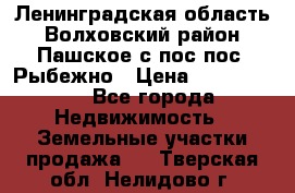 Ленинградская область Волховский район Пашское с/пос пос. Рыбежно › Цена ­ 1 000 000 - Все города Недвижимость » Земельные участки продажа   . Тверская обл.,Нелидово г.